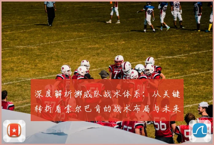 深度解析挪威队战术体系:从关键转折看索尔巴肯的战术布局与未来方向