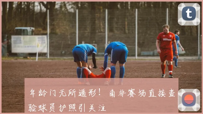 年龄门无所遁形！南非赛场直接查验球员护照引关注