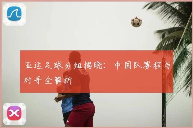 亚运足球分组揭晓:中国队赛程与对手全解析