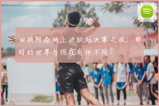 回顾阿森纳上次欧冠决赛之旅：那时的世界与现在有何不同？