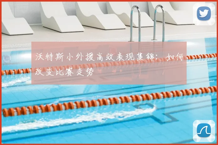 沃特斯小外援高效表现集锦：如何改变比赛走势