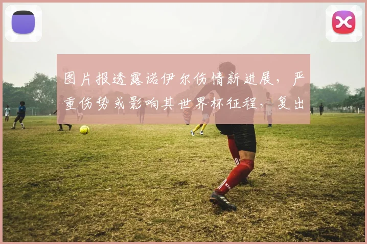 图片报透露诺伊尔伤情新进展,严重伤势或影响其世界杯征程,复出时间成疑