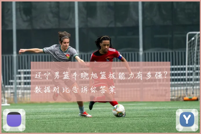 辽宁男篮李晓旭篮板能力有多强？数据对比告诉你答案