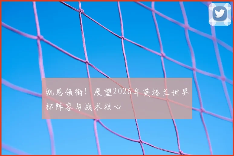 凯恩领衔！展望2026年英格兰世界杯阵容与战术核心