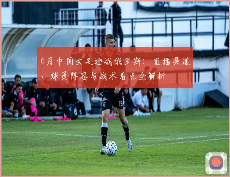 6月中国女足迎战俄罗斯:直播渠道、球员阵容与战术看点全解析