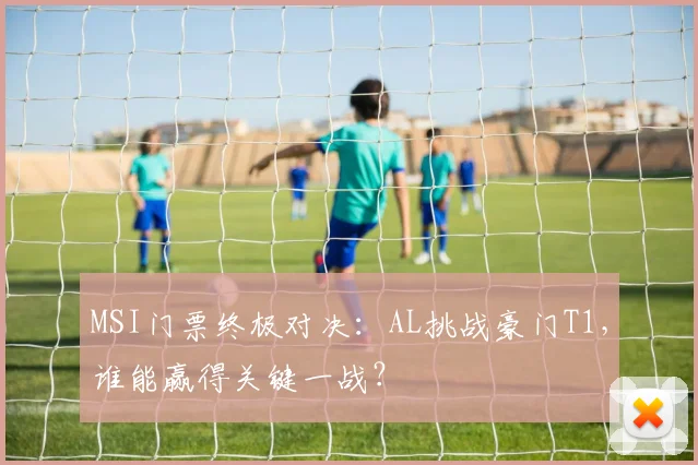 MSI门票终极对决：AL挑战豪门T1，谁能赢得关键一战？