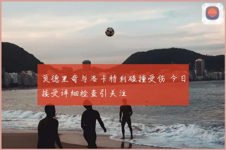 莫德里奇与洛卡特利碰撞受伤 今日接受详细检查引关注