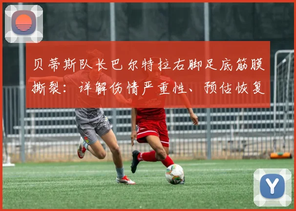 贝蒂斯队长巴尔特拉右脚足底筋膜撕裂:详解伤情严重性、预估恢复时间及对2026赛季后防影响