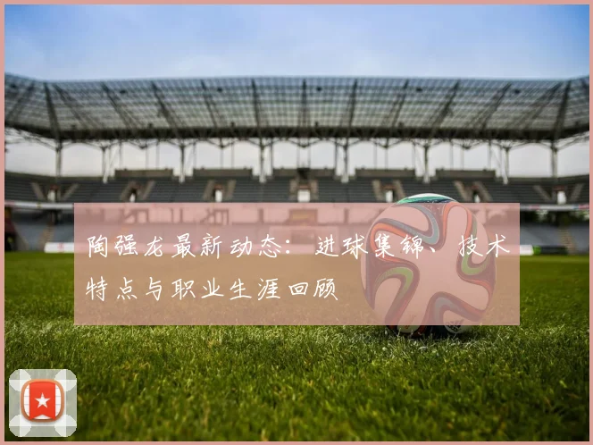 陶强龙最新动态:进球集锦、技术特点与职业生涯回顾