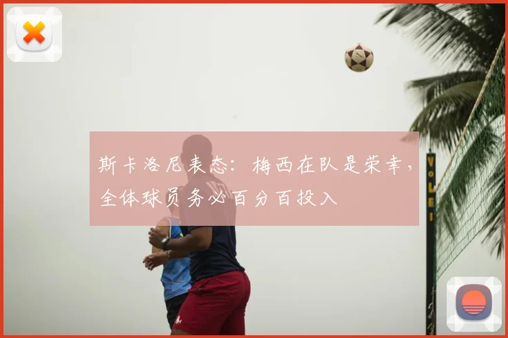 斯卡洛尼表态：梅西在队是荣幸，全体球员务必百分百投入
