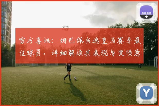 官方喜讯:姆巴佩当选皇马赛季最佳球员,详细解读其表现与奖项意义