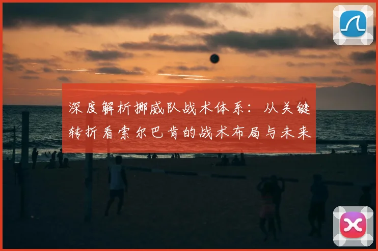 深度解析挪威队战术体系:从关键转折看索尔巴肯的战术布局与未来方向