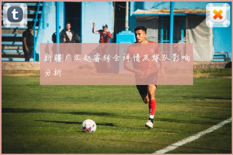 新疆广汇赵睿转会详情及球队影响分析